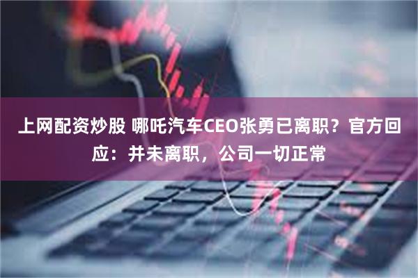 上网配资炒股 哪吒汽车CEO张勇已离职？官方回应：并未离职，公司一切正常