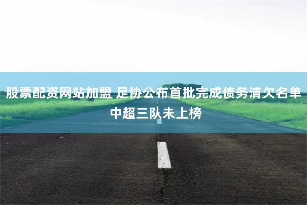 股票配资网站加盟 足协公布首批完成债务清欠名单 中超三队未上榜