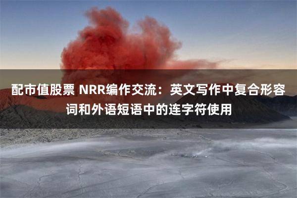 配市值股票 NRR编作交流：英文写作中复合形容词和外语短语中的连字符使用