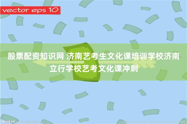 股票配资知识网 济南艺考生文化课培训学校济南立行学校艺考文化课冲刺