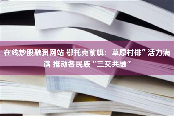 在线炒股融资网站 鄂托克前旗：草原村排”活力满满 推动各民族“三交共融”