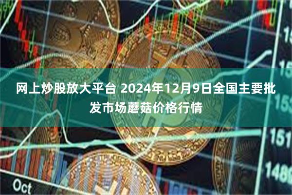 网上炒股放大平台 2024年12月9日全国主要批发市场蘑菇价格行情