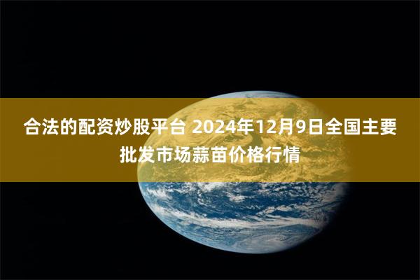 合法的配资炒股平台 2024年12月9日全国主要批发市场蒜苗价格行情