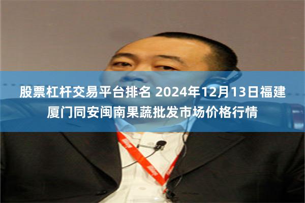 股票杠杆交易平台排名 2024年12月13日福建厦门同安闽南果蔬批发市场价格行情