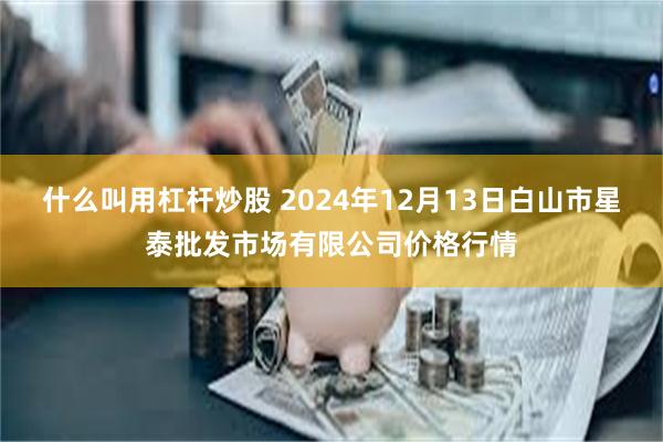 什么叫用杠杆炒股 2024年12月13日白山市星泰批发市场有限公司价格行情