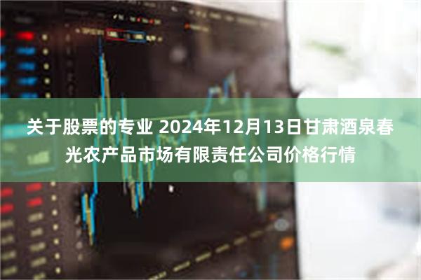 关于股票的专业 2024年12月13日甘肃酒泉春光农产品市场有限责任公司价格行情