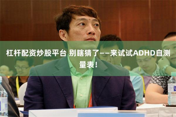 杠杆配资炒股平台 别瞎猜了——来试试ADHD自测量表！