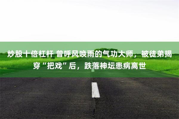 炒股十倍杠杆 曾呼风唤雨的气功大师，被徒弟揭穿“把戏”后，跌落神坛患病离世