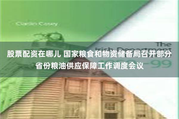 股票配资在哪儿 国家粮食和物资储备局召开部分省份粮油供应保障工作调度会议