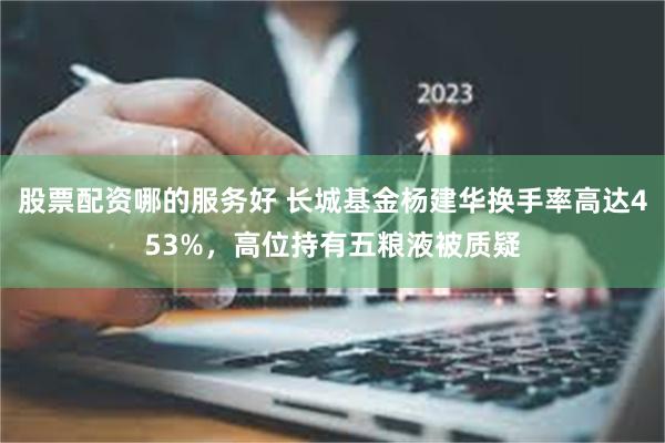 股票配资哪的服务好 长城基金杨建华换手率高达453%，高位持有五粮液被质疑