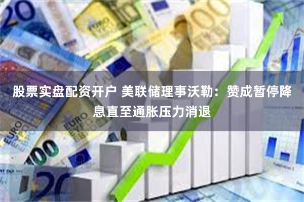 股票实盘配资开户 美联储理事沃勒：赞成暂停降息直至通胀压力消退