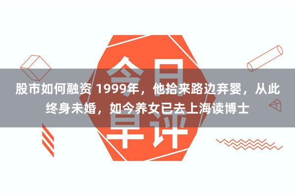 股市如何融资 1999年，他拾来路边弃婴，从此终身未婚，如今养女已去上海读博士