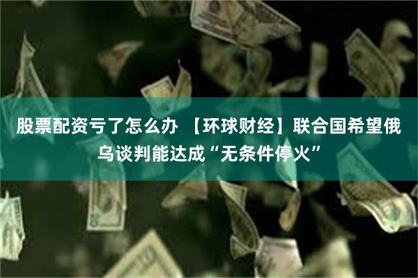 股票配资亏了怎么办 【环球财经】联合国希望俄乌谈判能达成“无条件停火”